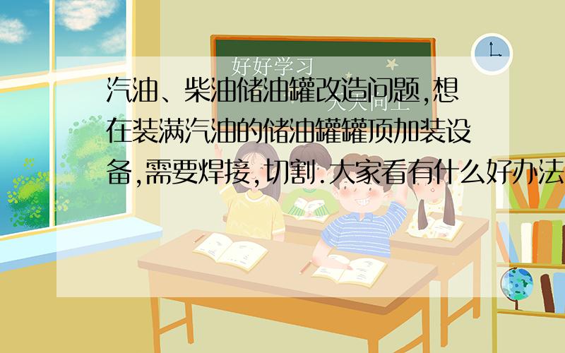 汽油、柴油储油罐改造问题,想在装满汽油的储油罐罐顶加装设备,需要焊接,切割.大家看有什么好办法么?谢谢大家