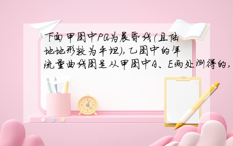 下面甲图中PQ为晨昏线（且陆地地形较为平坦）,乙图中的年流量曲线图是从甲图中A、E两处测得的,读图回答7～8题.