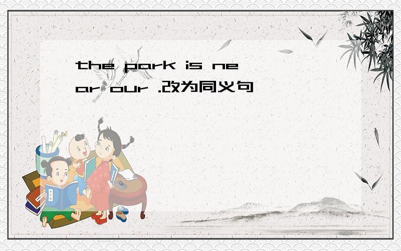 the park is near our .改为同义句