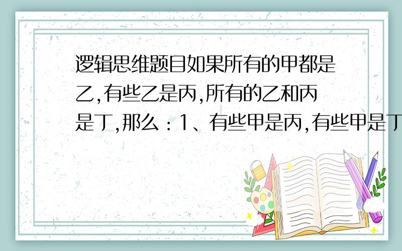 逻辑思维题目如果所有的甲都是乙,有些乙是丙,所有的乙和丙是丁,那么：1、有些甲是丙,有些甲是丁.2、有些甲是丙,所有的甲