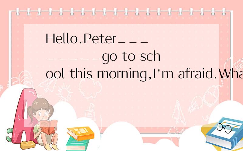 Hello.Peter________go to school this morning,I'm afraid.What