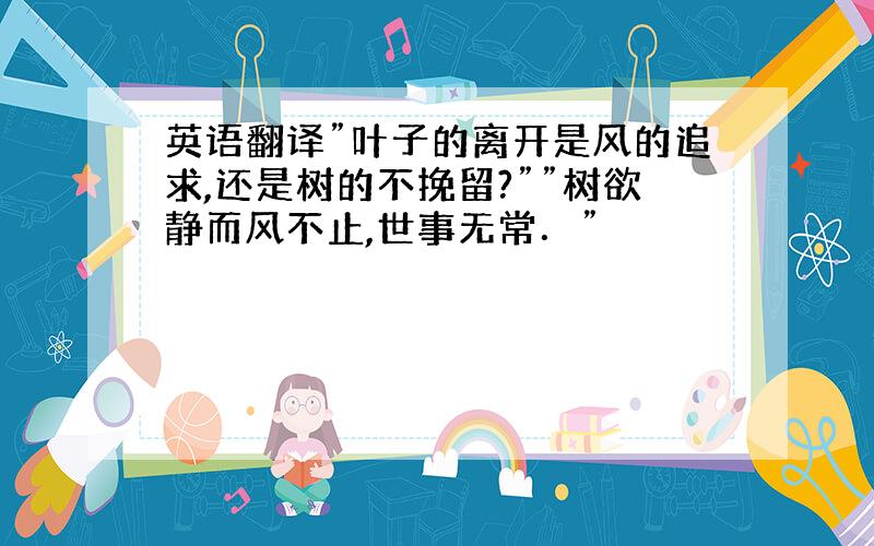 英语翻译”叶子的离开是风的追求,还是树的不挽留?””树欲静而风不止,世事无常．”