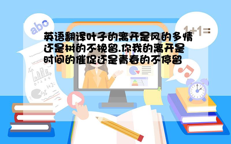 英语翻译叶子的离开是风的多情还是树的不挽留.你我的离开是时间的催促还是青春的不停留