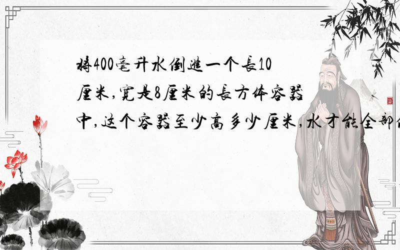 将400毫升水倒进一个长10厘米,宽是8厘米的长方体容器中,这个容器至少高多少厘米,水才能全部倒出完没有溢出?(用方程解