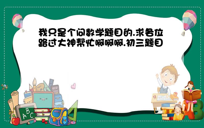 我只是个问数学题目的.求各位路过大神帮忙啊啊啊.初三题目