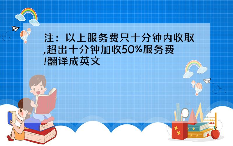 注：以上服务费只十分钟内收取,超出十分钟加收50%服务费!翻译成英文