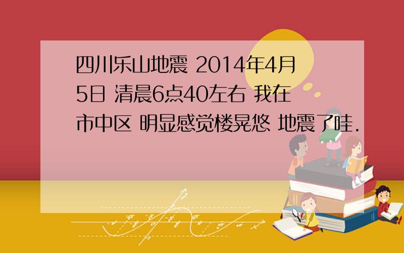 四川乐山地震 2014年4月5日 清晨6点40左右 我在市中区 明显感觉楼晃悠 地震了哇.