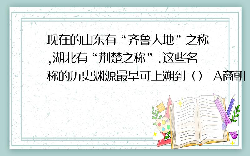 现在的山东有“齐鲁大地”之称,湖北有“荆楚之称”.这些名称的历史渊源最早可上溯到（） A商朝 B周朝 C