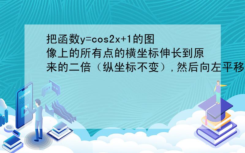 把函数y=cos2x+1的图像上的所有点的横坐标伸长到原来的二倍（纵坐标不变）,然后向左平移一个单位长度,再向下平移一个