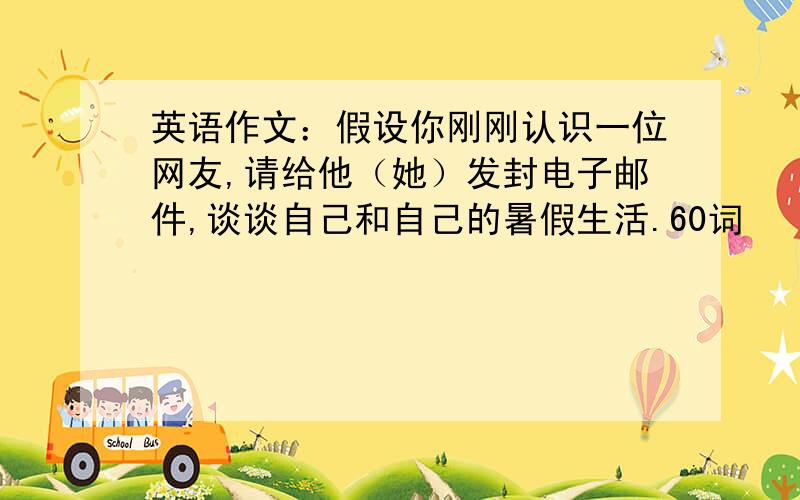 英语作文：假设你刚刚认识一位网友,请给他（她）发封电子邮件,谈谈自己和自己的暑假生活.60词