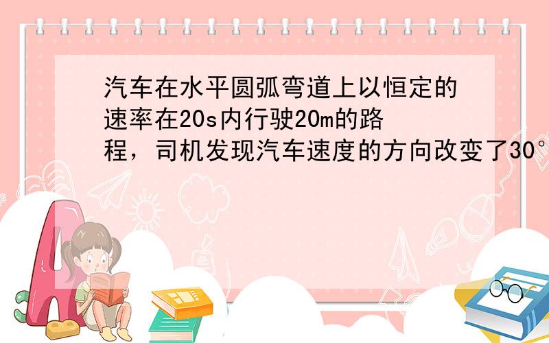 汽车在水平圆弧弯道上以恒定的速率在20s内行驶20m的路程，司机发现汽车速度的方向改变了30°角．司机由此估算出弯道的半