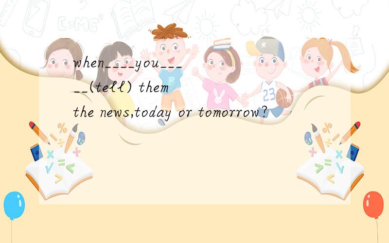 when____you_____(tell) them the news,today or tomorrow?