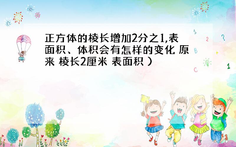 正方体的棱长增加2分之1,表面积、体积会有怎样的变化 原来 棱长2厘米 表面积 ）