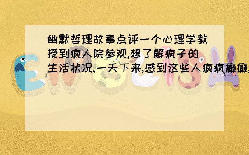 幽默哲理故事点评一个心理学教授到疯人院参观,想了解疯子的生活状况.一天下来,感到这些人疯疯癫癫,行事出人意料,可算大开眼