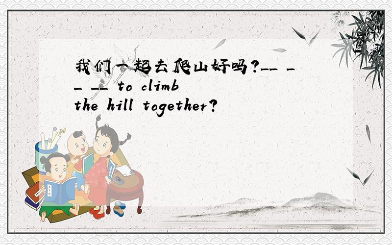 我们一起去爬山好吗?__ __ __ to climb the hill together?