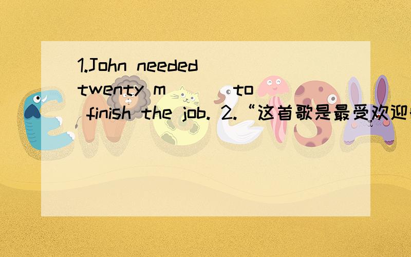 1.John needed twenty m___ to finish the job. 2.“这首歌是最受欢迎的一首”