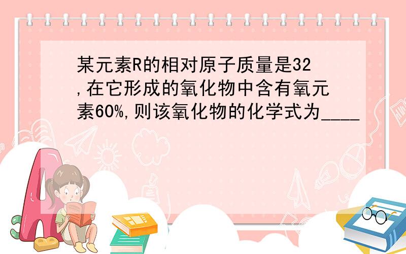 某元素R的相对原子质量是32,在它形成的氧化物中含有氧元素60%,则该氧化物的化学式为____