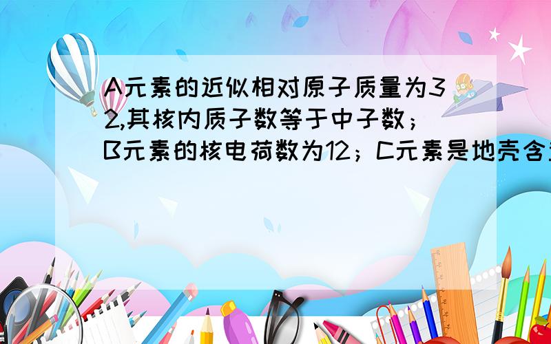 A元素的近似相对原子质量为32,其核内质子数等于中子数；B元素的核电荷数为12；C元素是地壳含量最多的元素