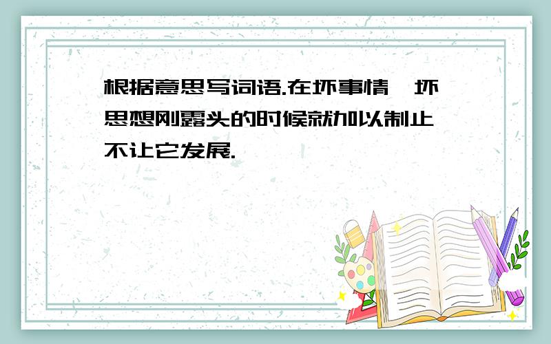 根据意思写词语.在坏事情,坏思想刚露头的时候就加以制止,不让它发展.