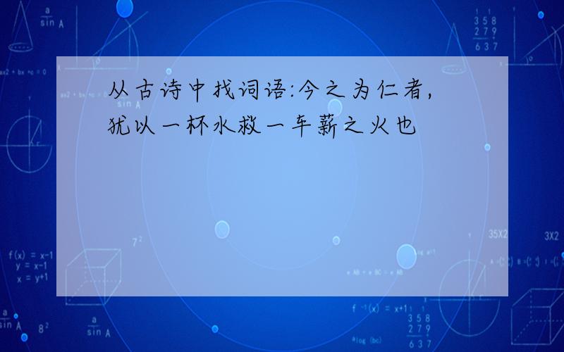 从古诗中找词语:今之为仁者,犹以一杯水救一车薪之火也