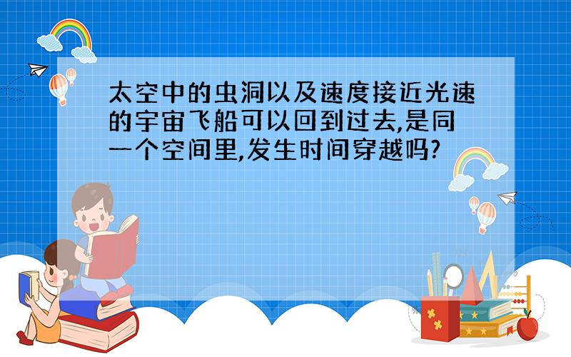 太空中的虫洞以及速度接近光速的宇宙飞船可以回到过去,是同一个空间里,发生时间穿越吗?