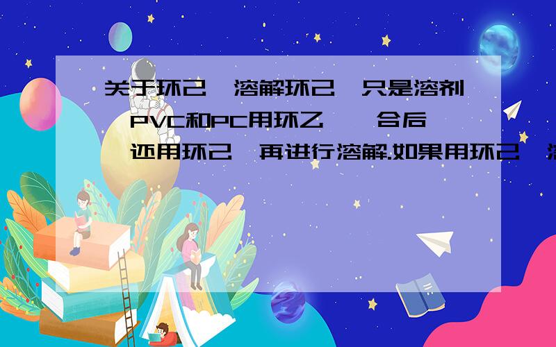 关于环己酮溶解环己酮只是溶剂,PVC和PC用环乙酮黏合后,还用环己酮再进行溶解.如果用环己酮溶解的话,请问对PVC和PC