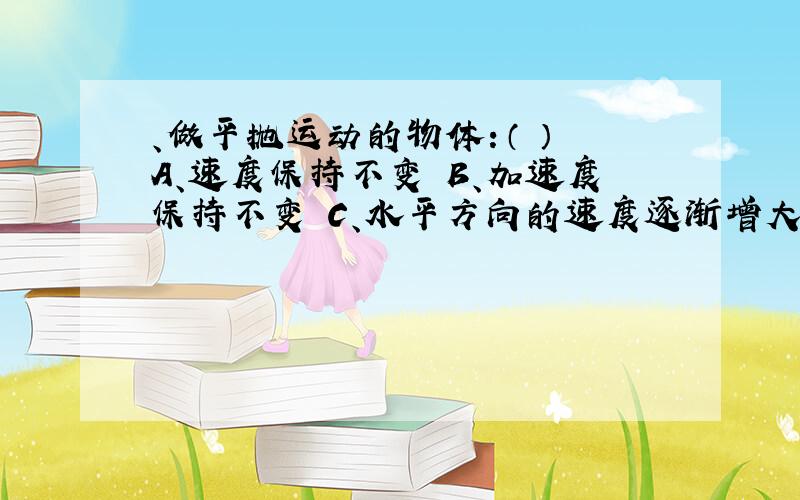 、做平抛运动的物体：（ ） A、速度保持不变 B、加速度保持不变 C、水平方向的速度逐渐增大 D、竖直方向的