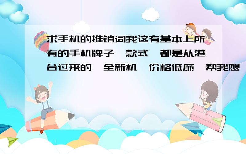 求手机的推销词我这有基本上所有的手机牌子,款式,都是从港台过来的,全新机,价格低廉,帮我想一个新颖,奇特,张扬,又很有内