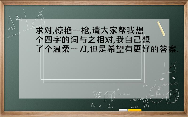 求对,惊艳一枪,请大家帮我想个四字的词与之相对,我自己想了个温柔一刀,但是希望有更好的答案.