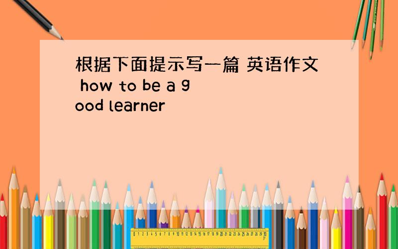 根据下面提示写一篇 英语作文 how to be a good learner