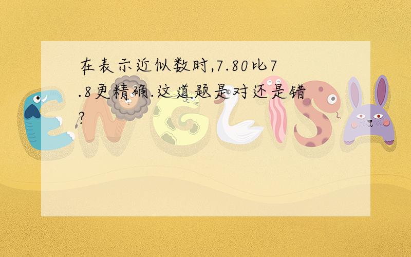 在表示近似数时,7.80比7.8更精确.这道题是对还是错?