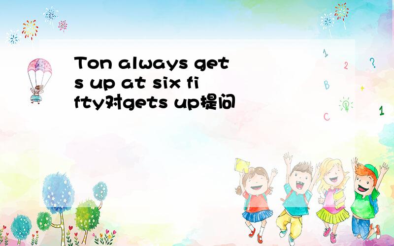 Ton always gets up at six fifty对gets up提问