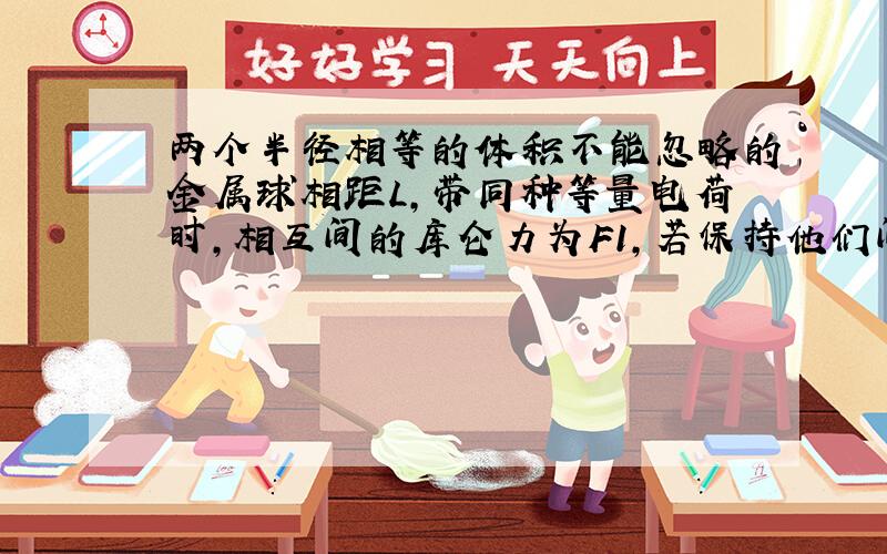 两个半径相等的体积不能忽略的金属球相距L,带同种等量电荷时,相互间的库仑力为F1,若保持他们间的距离不变,使他们带上与前