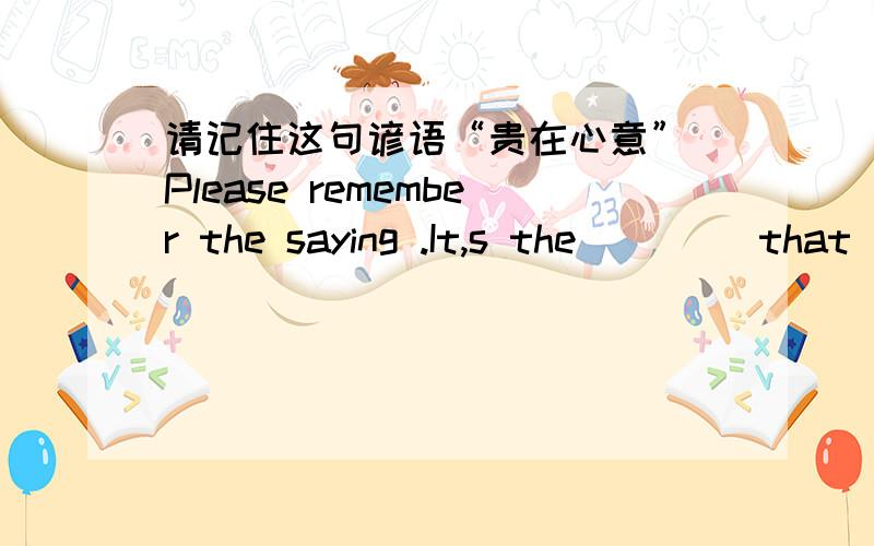 请记住这句谚语“贵在心意” Please remember the saying .It,s the ____that