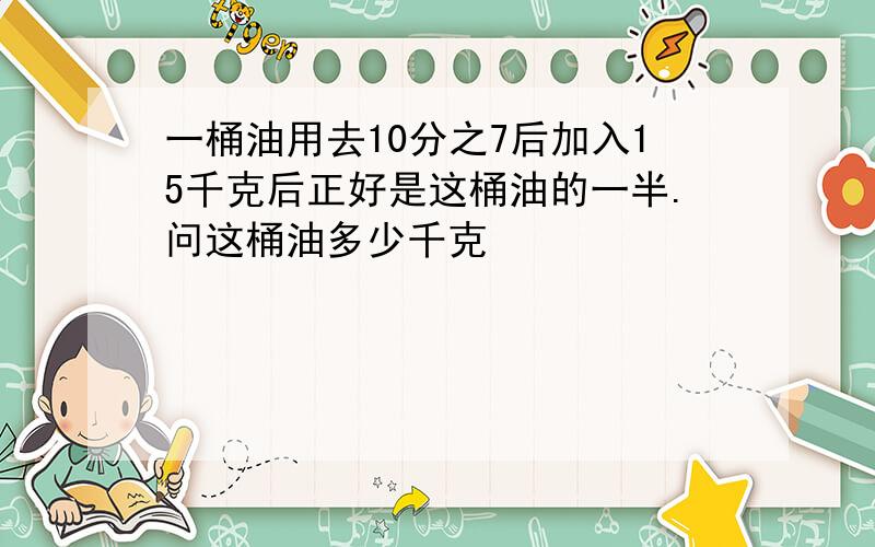 一桶油用去10分之7后加入15千克后正好是这桶油的一半.问这桶油多少千克