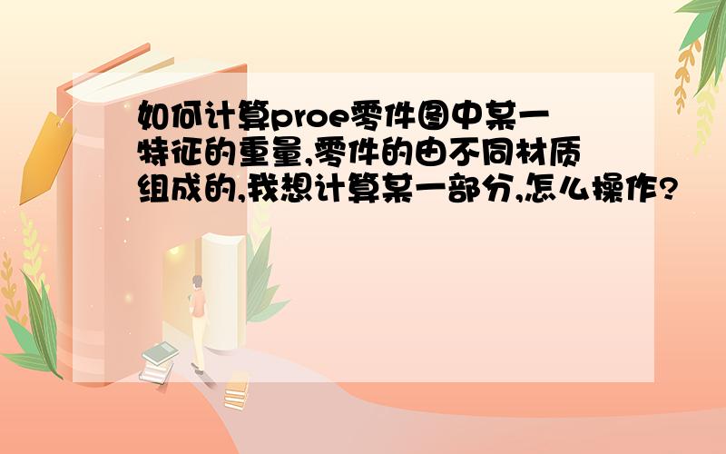 如何计算proe零件图中某一特征的重量,零件的由不同材质组成的,我想计算某一部分,怎么操作?