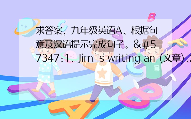 求答案，九年级英语A、根据句意及汉语提示完成句子。1. Jim is writing an (文章).2