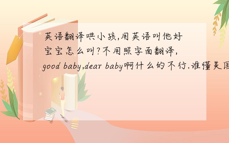 英语翻译哄小孩,用英语叫他好宝宝怎么叫?不用照字面翻译,good baby,dear baby啊什么的不行.谁懂美国生活