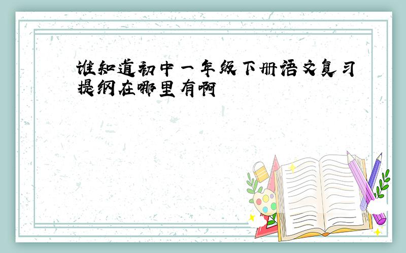 谁知道初中一年级下册语文复习提纲在哪里有啊