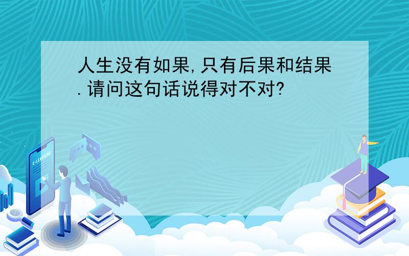 人生没有如果,只有后果和结果.请问这句话说得对不对?