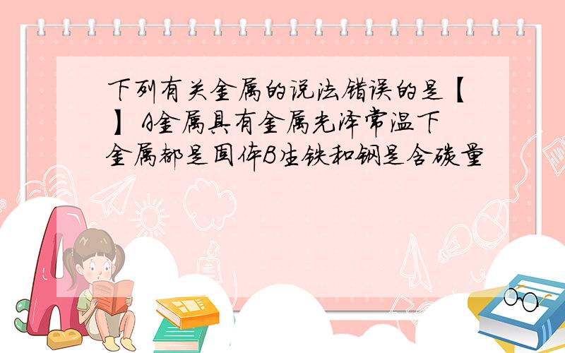 下列有关金属的说法错误的是【】 A金属具有金属光泽常温下金属都是固体B生铁和钢是含碳量