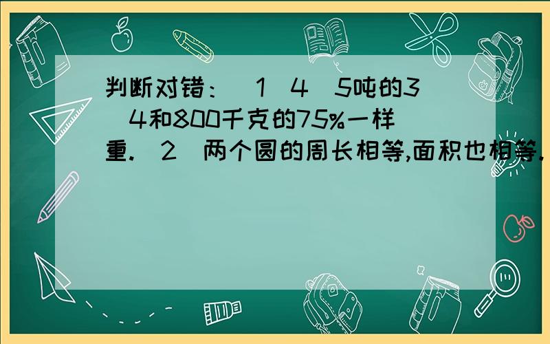 判断对错：（1）4\5吨的3\4和800千克的75%一样重.（2）两个圆的周长相等,面积也相等.