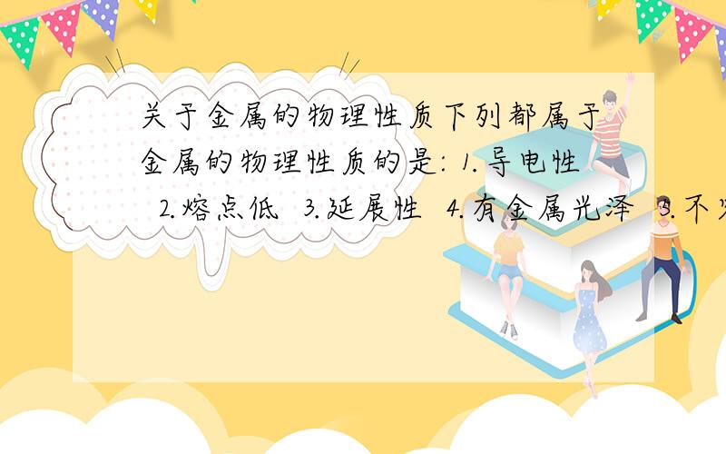 关于金属的物理性质下列都属于金属的物理性质的是:⒈导电性 ⒉熔点低 ⒊延展性 ⒋有金属光泽 ⒌不容易导电 ⒍导热性A 1