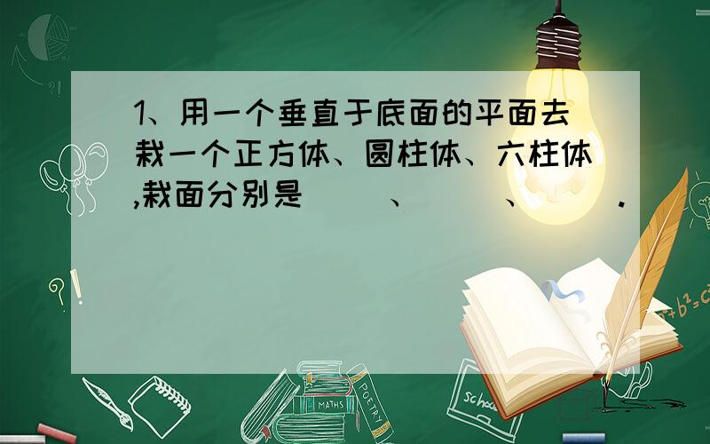 1、用一个垂直于底面的平面去栽一个正方体、圆柱体、六柱体,栽面分别是（ ）、（ ）、（ ）.