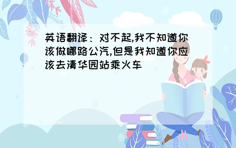 英语翻译：对不起,我不知道你该做哪路公汽,但是我知道你应该去清华园站乘火车