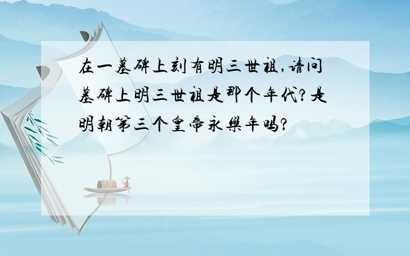 在一墓碑上刻有明三世祖,请问墓碑上明三世祖是那个年代?是明朝第三个皇帝永乐年吗?