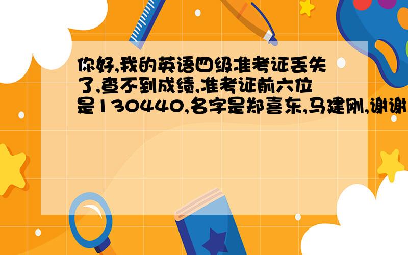 你好,我的英语四级准考证丢失了,查不到成绩,准考证前六位是130440,名字是郑喜东,马建刚,谢谢