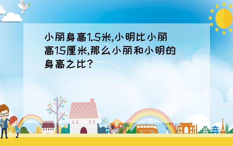 小丽身高1.5米,小明比小丽高15厘米,那么小丽和小明的身高之比?