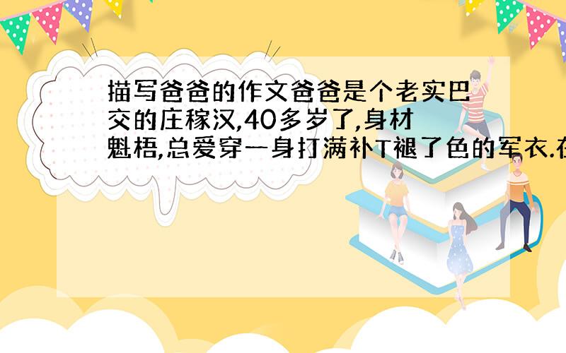 描写爸爸的作文爸爸是个老实巴交的庄稼汉,40多岁了,身材魁梧,总爱穿一身打满补T褪了色的军衣.在我的心