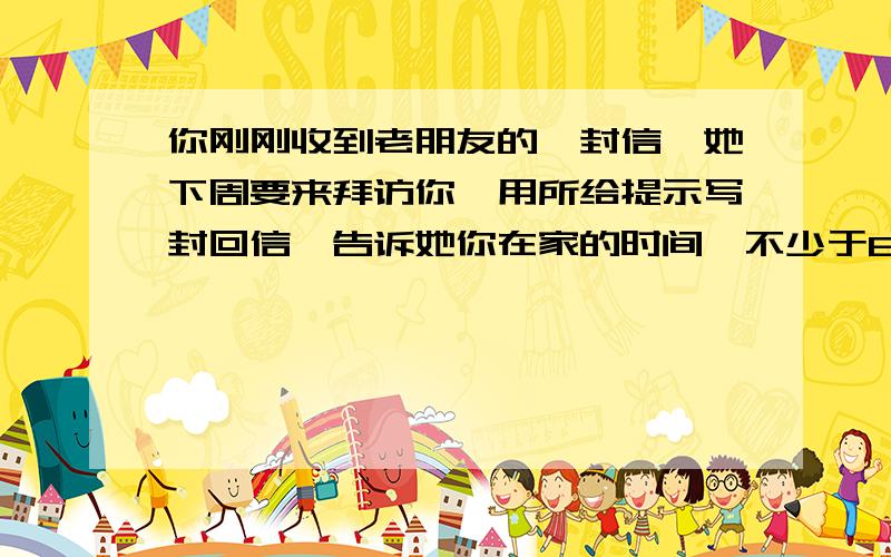 你刚刚收到老朋友的一封信,她下周要来拜访你,用所给提示写封回信,告诉她你在家的时间,不少于80词